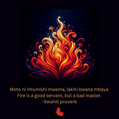 Moto ni mtumishi mwema, lakini bwana mbaya. Fire is a good servant, but a bad master. -Swahili proverb